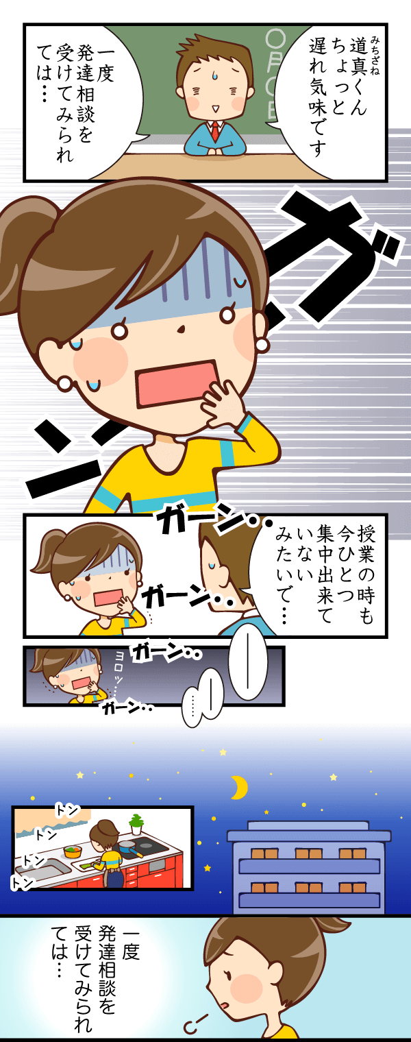 先生:道真くんちょっと遅れ気味です。一度発達相談を受けてみられては…