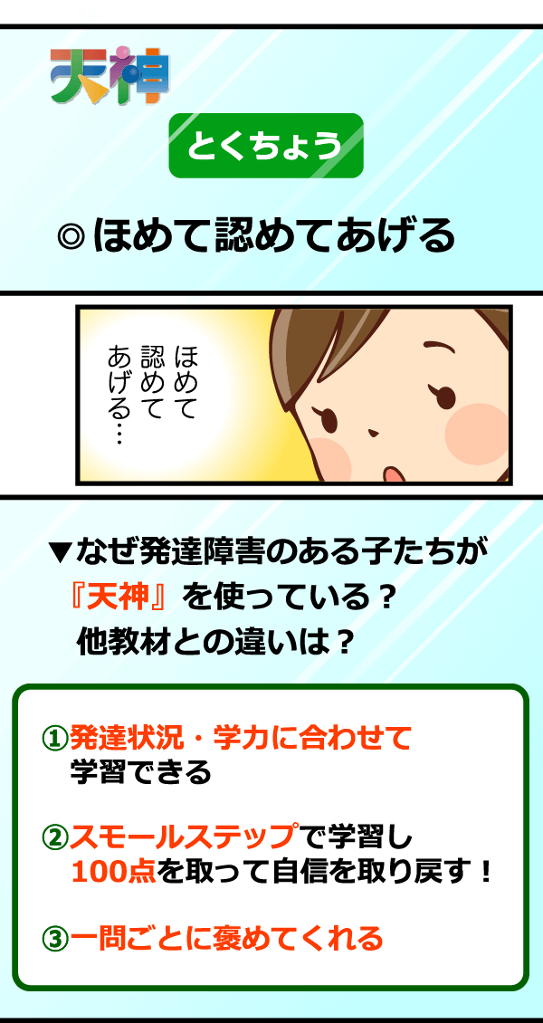 『天神』の特長は「ほめて認めてあげる」。「自分に合った学年を学習する」「100点を取って自信を取り戻す」「勉強方法を変えれば出来る!やれば出来る!を実感する」