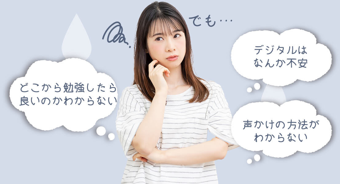 でも…「どこから勉強したら良いのかわからない」「デジタルはなんか不安」「声かけの方法がわからない」