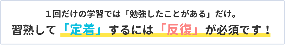 １回だけの学習では「勉強したことがある」だけ。習熟して「定着」するには「反復」が必須です。